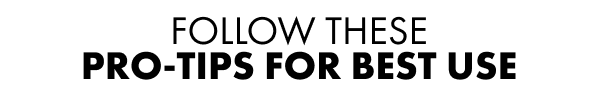 FOLLOW THESE PRO-TIPS FOR BEST USE