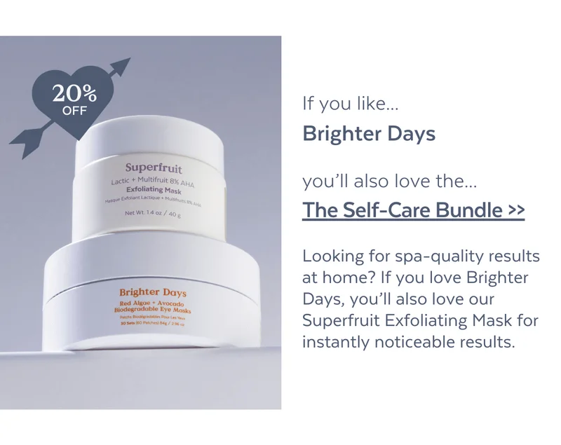 [20% OFF] If you like...Brighter Days, you’ll also love the...The Self-Care Bundle >>Looking for spa-quality results at home? If you love Brighter Days, you’ll also love our Superfruit Exfoliating Mask for instantly noticeable results.