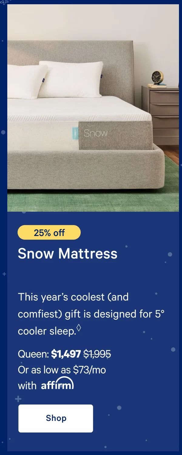 [25% off] >> Snow Mattress >> This year’s coolest (and comfiest) gift is designed for 5° cooler sleep.* >> Queen: $1,497 ($1,995)  >> Or as low as $73/mo with affirm. >> Shop >>