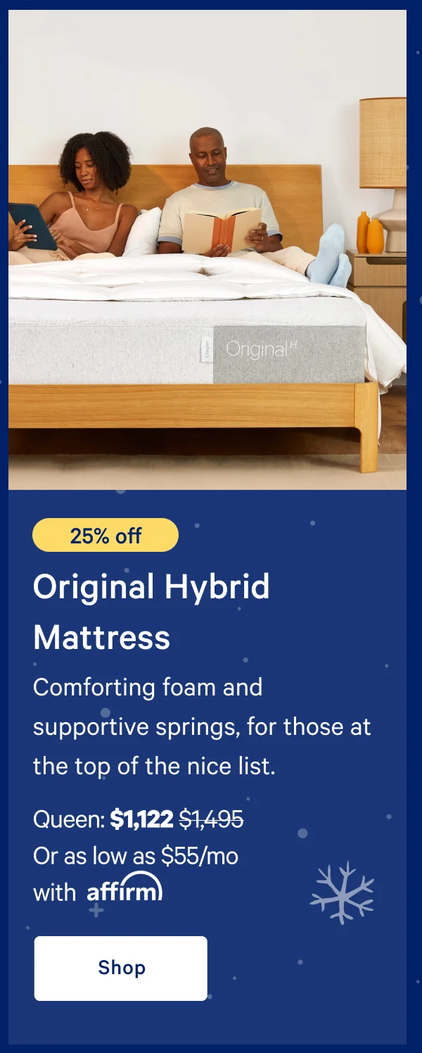 [20% off] >> Original Hybrid Mattress >> Comforting foam and supportive springs, for those at the top of the nice list.  >> Queen: $1,197 ($1,495) >> Or as low as $59/mo with affirm >> Shop >>