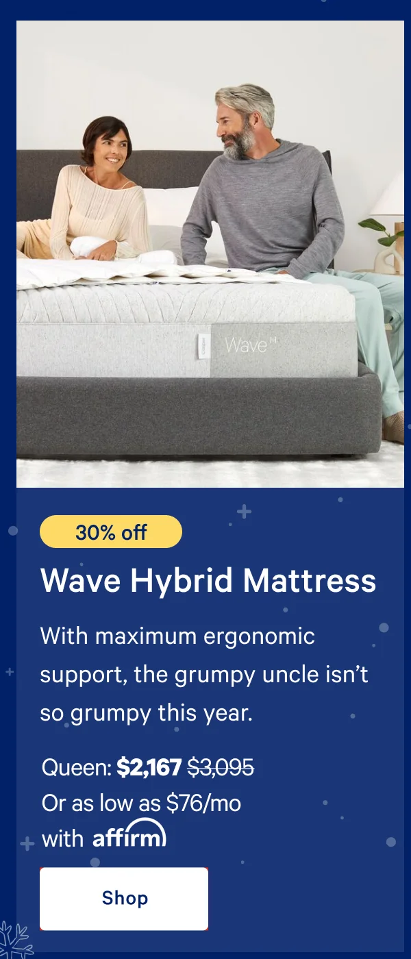 [30% off] >> Wave Hybrid Mattress >> With maximum ergonomic support, the grumpy uncle isn’t so grumpy this year. >> Queen: $2,167 ($3,095) >> Or as low as $76/mo with affirm. >> Shop >>