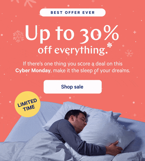 [BEST OFFER EVER] >> Up to 30% off everything.* >> If there's one thing you score a deal on this Cyber Monday, make it the sleep of your dreams.>> [LIMITED TIME] >>  Shop sale >>