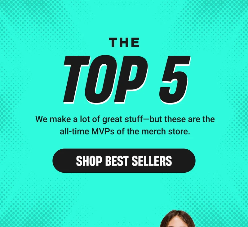 THE TOP 5 We make a lot of great stuff—but these are the all-time MVPs of the merch store. - SHOP BEST SELLERS
