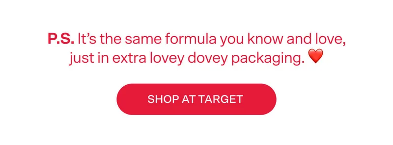 P.S. It’s the same formula you know and love, just in extra lovey dovey packaging. ❤️ SHOP AT TARGET