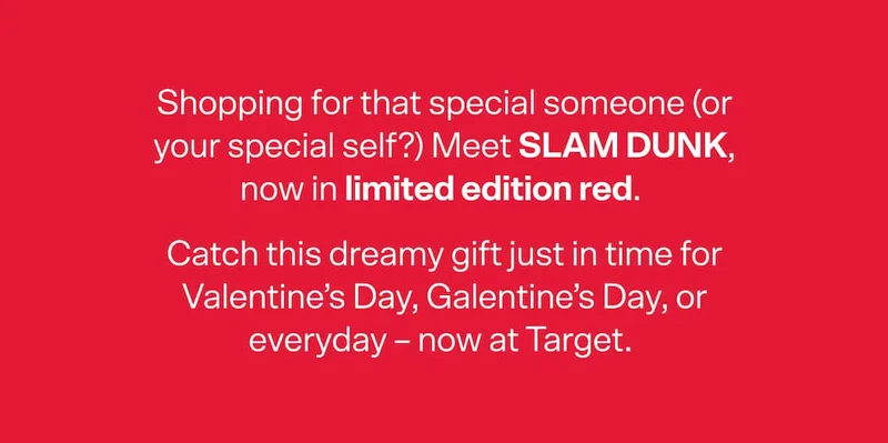 Shopping for that special someone (or your special self?) Meet SLAM DUNK, now in limited edition red. Catch this dreamy gift just in time for Valentine’s Day, Galentine’s Day, or everyday – now at Target.