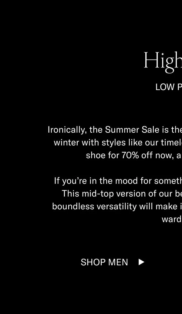 Hightops. Low Prices. Ironically, the Summer Sale is the best time to prepare for fall and winter with styles like our timeless hightop, the Primo. Get this shoe for 70% off now, and thank yourself later. If you're in the mood for something sleek, go for the Capri Mid. This mid-top version of our bestselling Capri is 60% off. Its boundless versatility will make it a staple of your fall and winter wardrobe. Shop Men