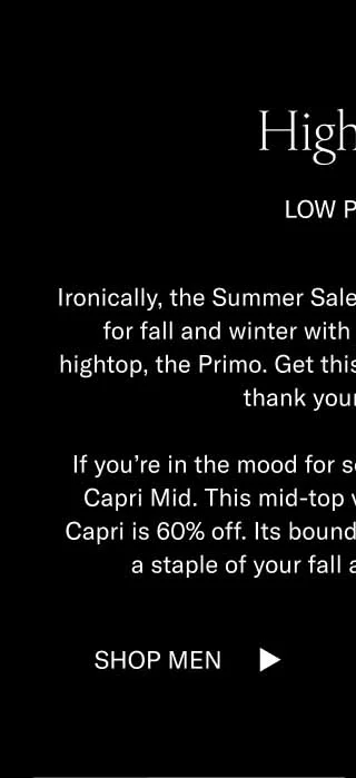 Hightops. Low Prices. Ironically, the Summer Sale is the best time to prepare for fall and winter with styles like our timeless hightop, the Primo. Get this shoe for 70% off now, and thank yourself later. If you're in the mood for something sleek, go for the Capri Mid. This mid-top version of our bestselling Capri is 60% off. Its boundless versatility will make it a staple of your fall and winter wardrobe. Shop Men