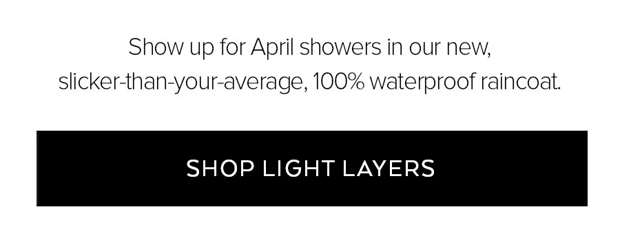 SHOW UP FOR APRIL SHOWERS IN OUR NEW, SLICKER-THAN-YOUR-AVERAGE, 100% WATERPROOF RAINCOAT. SHOP LIGHT LAYERS.