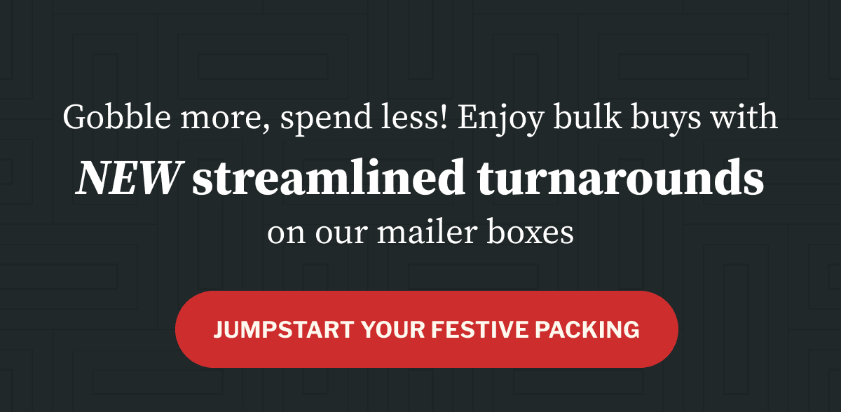 Gobble more, spend less! Enjoy bulk buys with NEW streamlined turnarounds on our mailer boxes Gobble more, spend less! Enjoy bulk buys with NEW streamlined turnarounds on our mailer boxes