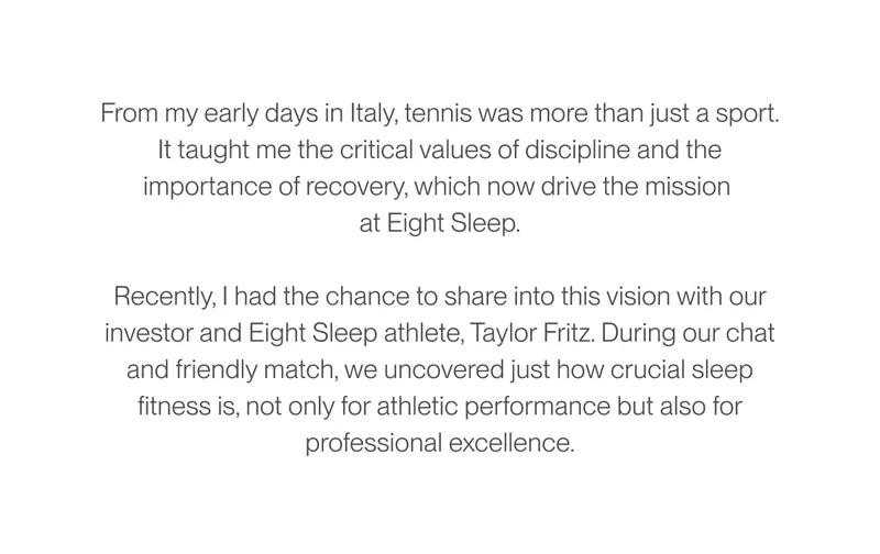 From my early days in Italy, tennis was more than just a sport. It taught me the critical values of discipline and the importance of recovery, which now drive the mission at Eight Sleep. Recently, I had the chance to share into this vision with our investor and Eight Sleep athlete, Taylor Fritz. During our chat and friendly match, we uncovered just how crucial sleep fitness is, not only for athletic performance but also for professional excellence.