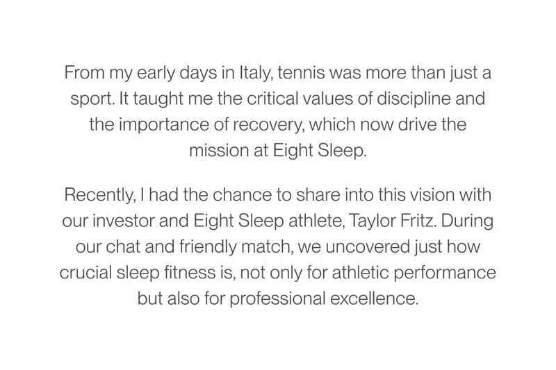 From my early days in Italy, tennis was more than just a sport. It taught me the critical values of discipline and the importance of recovery, which now drive the mission at Eight Sleep. Recently, I had the chance to share into this vision with our investor and Eight Sleep athlete, Taylor Fritz. During our chat and friendly match, we uncovered just how crucial sleep fitness is, not only for athletic performance but also for professional excellence.