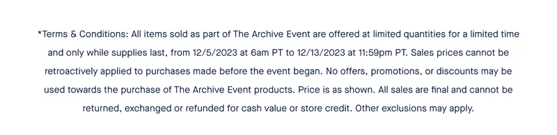 *Terms & Conditions: All items sold as part of The Archive Event are offered at limited quantities for a limited time and only while supplies last, from 12/5/2023 at 6am PT to 12/13/2023 at 11:59pm PT. Sales prices cannot be retroactively applied to purchases made before the event began. No offers, promotions, or discounts may be used towards the purchase of The Archive Event products. Price is as shown. All sales are final and cannot be returned, exchanged or refunded for cash value or store credit. Other exclusions may apply.