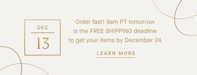 Order fast! 9am PT tomorrow is the FREE SHIPPING deadline to get your items by December 24. LEARN MORE