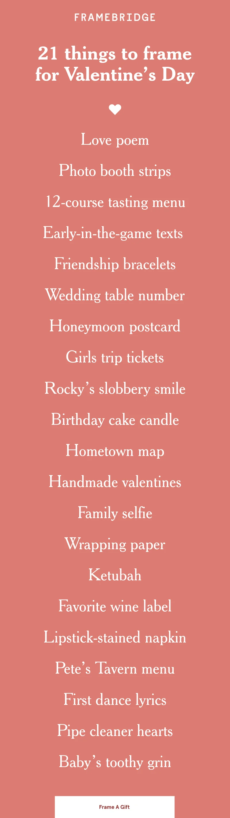 Love poem Photo booth strips 12-course tasting menu Early-in-the-game texts  Friendship bracelets Wedding table number Honeymoon postcard Girls trip tickets Rocky’s slobbery smile Birthday cake candle Hometown map Handmade valentines Family selfie Wrapping paper Ketubah Favorite wine label Lipstick-stained napkin Pete’s Tavern menu First dance lyrics Pipe cleaner hearts Baby’s toothy grin Frame A Gift