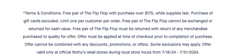 *Terms & Conditions: Free pair of The Flip Flop with purchase over $175, while supplies last. Purchase of gift cards excluded. Limit one per customer per order. Free pair of The Flip Flop cannot be exchanged or returned for cash value. Free pair of The Flip Flop must be returned with return of any merchandise purchased to qualify for offer. Offer must be applied at time of checkout prior to completion of purchase. Offer cannot be combined with any discounts, promotions, or offers. Some exclusions may apply. Offer valid only at official Rothy’s retail stores during local store hours from 7/18/24 - 7/21/2024. *Terms & Conditions: Free pair of The Flip Flop with purchase over $175, while supplies last. Purchase of gift cards excluded. Limit one per customer per order. Free pair of The Flip Flop cannot be exchanged or returned for cash value. Free pair of The Flip Flop must be returned with return of any merchandise purchased to qualify for offer. Offer must be applied at time of checkout prior to completion of purchase. Offer cannot be combined with any discounts, promotions, or offers. Some exclusions may apply. Offer valid only at official Rothy’s retail stores during local store hours from 7/18/24 - 7/21/2024.