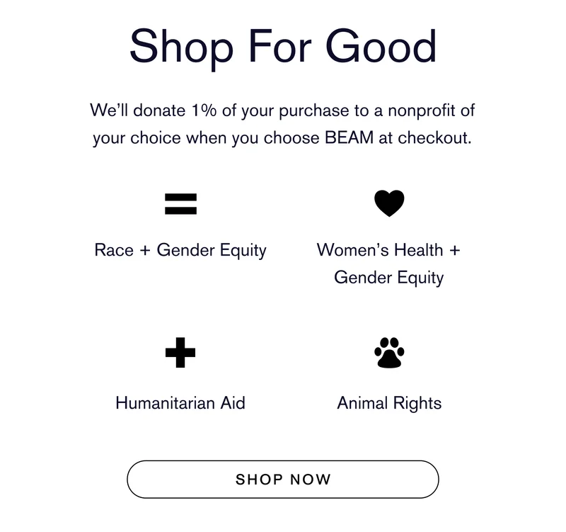 Shop For Good We’ll donate 1% of your purchase to a nonprofit of your choice when you choose BEAM at checkout. Race + Gender Equity  Women’s Health + Gender Equity Humanitarian Aid Animal Rights SHOP NOW