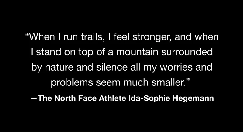 ‘When I run trails, I feel stronger, and when I stand on top of a mountain surrounded by nature and silence all my worries and problems seem much smaller.’ -The North Face Athlete Ida-Sophie Hegemann