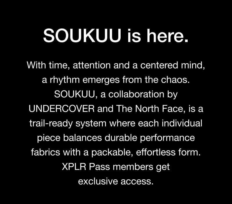 With time, attention and a centered mind, a rhythm emerges from the chaos. SOUKUU, a collaboration by UNDERCOVER and The North Face is a trail ready system where each individual piece balances durable performance fabrics with a packable, effortless form. XPLR Pass members get exclusive access.