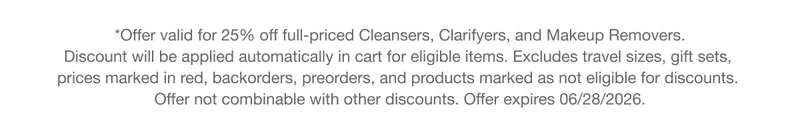 *Offer valid for 25% off full-priced Cleansers, Clarifyers, and Makeup Removers. Discount will be applied automatically in cart for eligible items. Excludes travel sizes, gift sets, prices marked in red, backorders, preorders, and products marked as not eligible for discounts. Offer not combinable with other discounts. Offer expires 06/28/2026. **Offer valid for 25% off full-priced Cleansers, Clarifyers, and Makeup Removers. Discount will be applied automatically in cart for eligible items. Excludes travel sizes, gift sets, prices marked in red, backorders, preorders, and products marked as not eligible for discounts. Offer not combinable with other discounts. Offer expires 06/28/2026.