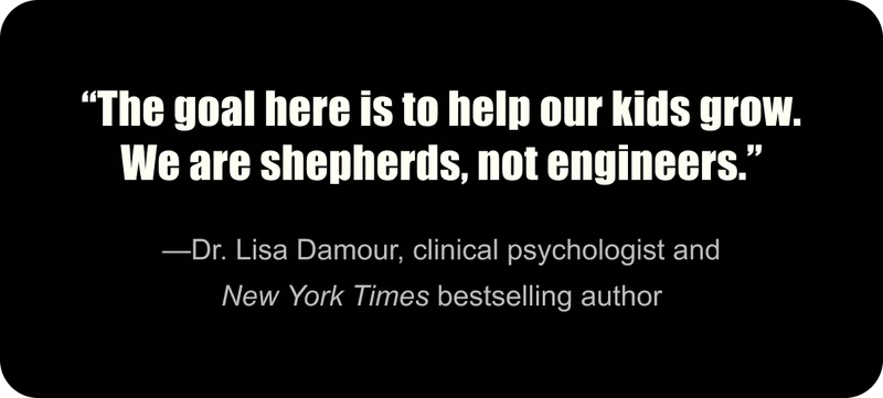 “The goal here is to help our kids grow. We are shepherds, not engineers.” —Dr. Lisa Damour, clinical psychologist and New York Times bestselling author