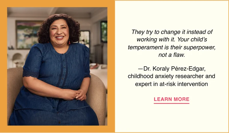 They try to change it instead of working with it. Your child’s temperament is their superpower, not a flaw. —Dr. Koraly Pérez-Edgar, childhood anxiety researcher and expert in at-risk intervention