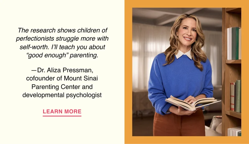 The research shows children of perfectionists struggle more with self-worth. I’ll teach you about ‘good enough’ parenting. —Dr. Aliza Pressman, cofounder of Mount Sinai Parenting Center and developmental psychologist