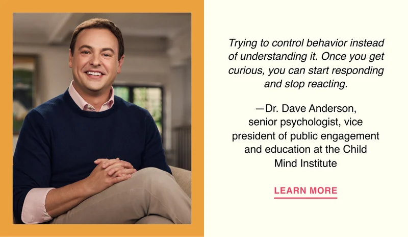 Trying to control behavior instead of understanding it. Once you get curious, you can start responding and stop reacting. —Dr. Dave Anderson, senior psychologist, vice president of public engagement and education at the Child Mind Institute