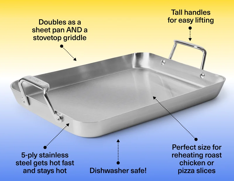 Doubles as a sheet pan AND stovetop griddle. Tall handles for easy lifting. 5-ply stainless steel gets hot fast and stays hot. Dishwasher safe!