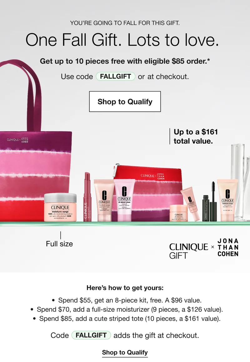 YOU'RE GOING TO FALL FOR THIS GIFT. One Fall Gift. Lots to love. Get up to 10 pieces free with eligible $85 order.* Use code discount code or at checkout. | Shop to Qualify | Up to a $161 total value. | Full size | CLINIQUE GIFT * JONA THAN COHEN | Here's how to get yours: Spend $55, get an 8-piece kit, free. A $96 value. Spend $70, add a full-size moisturizer (9 pieces, a $126 value). Spend $85, add a cute striped tote (10 pieces, a $161 value). Code discount code adds the gift at checkout. | Shop to Qualify