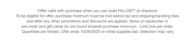 *Offer valid with purchase when you use code discount code at checkout. To be eligible for offer, purchase minimum must be met before tax and shipping/handling fees and after any other promotions and discounts are applied. Items on backorder or pre-order and gift cards do not count towards purchase minimum.  Limit one per order. Quantities are limited. Offer ends 10/29/2025 or while supplies last. Selection may vary.