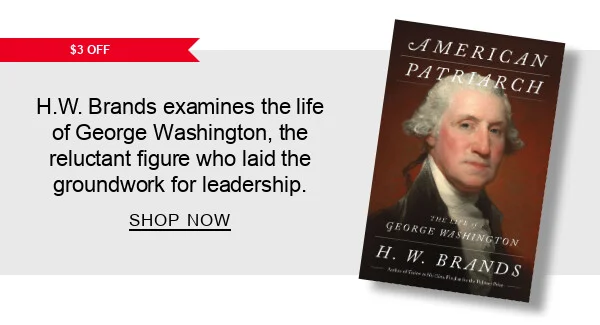 [$3 OFF] American Patriarch: The Life of George Washington by H. W. Brands: H.W. Brands examines the life of George Washington, the reluctant figure who laid the groundwork for leadership. SHOP NOW