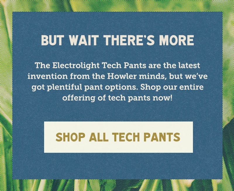 The Electrolight Tech Pants are the latest invention from the Howler minds, but we’ve got plentiful pant options. Shop our entire offering of tech pants now!