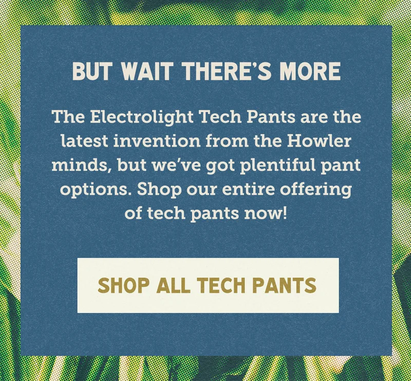 The Electrolight Tech Pants are the latest invention from the Howler minds, but we’ve got plentiful pant options. Shop our entire offering of tech pants now!