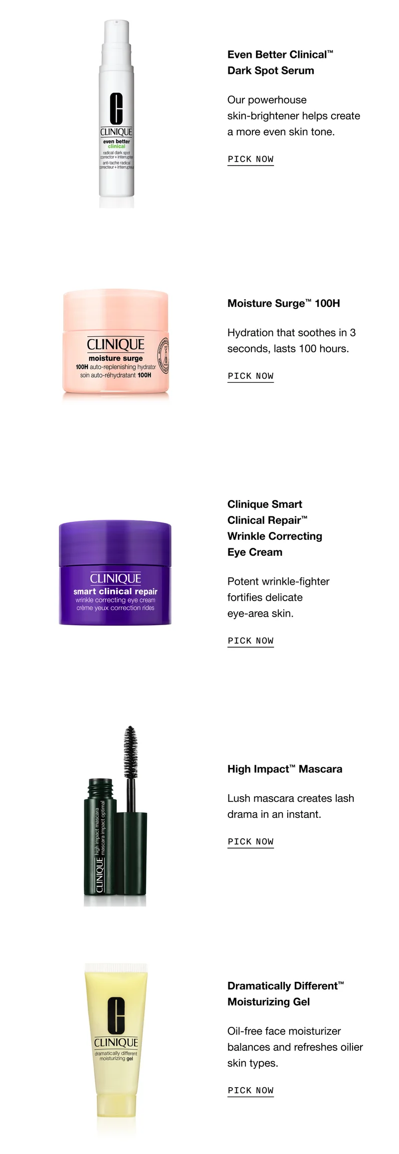 Even Better Clinical TM Dark Spot Serum - our powerhouse skin-brightener helps create a more even skin tone. PICK NOW | Moisture Surge TM 100H - Hydration that soothes in 3 seconds, lasts 100 hours. PICK NOW | Clinique Smart Clinical Repair TM Wrinkle Correcting Eye Cream - Potent wrinkle-fighter fortifies delicate eye-area skin. PICK NOW | High Impact TM Mascara - Lush mascara creates lash drama in an instant. PICK NOW | Dramatically Different TM Moisturizing Gel - Oil-free face moisturizer balances and refreshes oilier skin types. PICK NOW