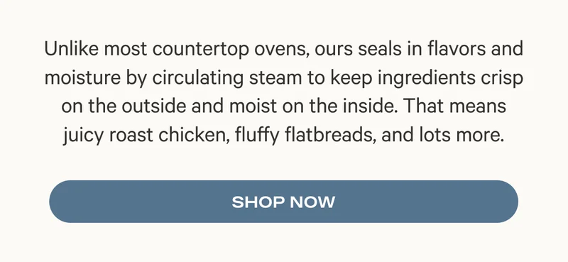 Unlike most countertop ovens, ours seals in flavors and moisture by circulating steam to keep ingredients crisp on the outside and moist on the inside. That means juicy roast chicken, fluffy flatbreads, and lots more.
