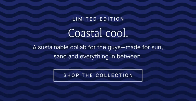 LIMITED EDITION Coastal cool. A sustainable collab for the guys—made for sun, sand and everything in between. SHOP THE COLLECTION