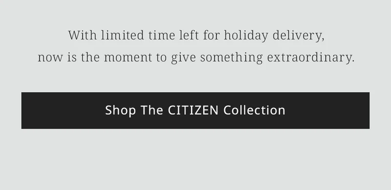With limited time left for holiday delivery,now is the moment to give something extraordinary.  Shop The CITIZEN Collection