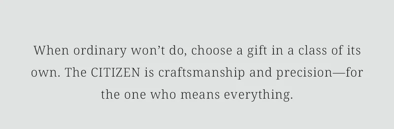 When ordinary won’t do, choose a gift in a class of its own. The CITIZEN is craftsmanship and precision—for the one who means everything.