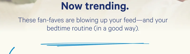 Now trending. These fan-faves are blowing up your feed—and your bedtime routine (in a good way).