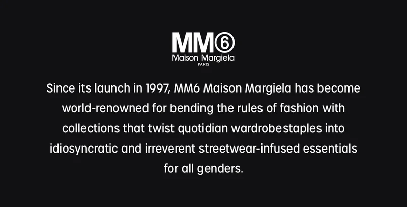 mm6 maison margiela | since its launch in 1997, maison margiela has become world-renowned for bending the rules of fashion with collections that twist quotation wardrobe staples into idiosyncratic and irrevent streetwear-infused essentials for all genders.
