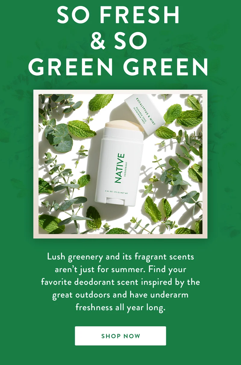 So Fresh & So Green Green | Lush greenery and its fragrant scents aren’t just for summer. Find your favorite deodorant scent inspired by the great outdoors and have underarm freshness all year long. | SHOP NOW