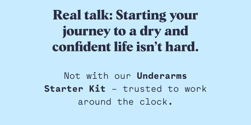 Real talk: Starting your journey to a dry and confident life isn’t hard. Not with our Underarms Starter Kit – trusted to work around the clock.