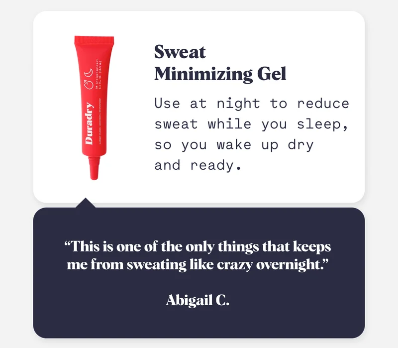 Sweat  Minimizing Gel Use at night to reduce sweat while you sleep, so you wake up dry  and ready. “This is one of the only things that keeps me from sweating like crazy overnight.”  Abigail C.
