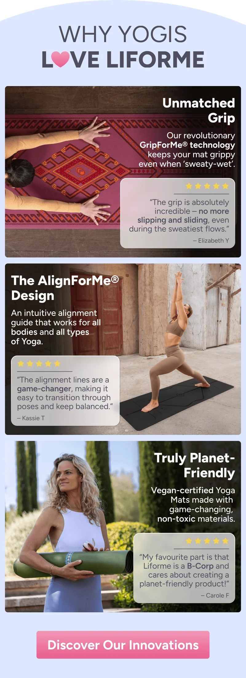 WHY YOGIS LOVE LIFORME – Warrior-Like Grip Our GripForMe® technology keeps your mat grippy even when ‘sweaty-wet’. “The grip is absolutely incredible – no more slipping and sliding, even during the sweatiest flows.” – Elizabeth Y The AlignForMe® Design An alignment guide that works for all bodies and all types of Yoga. “The alignment lines are a game-changer, making it easy to transition through poses and keep balanced.” – Kassie T Truly Planet- Friendly Yoga Mats made with game-changing, non-toxic materials. “My favourite part is that Liforme is a B-Corp and cares about creating a planet-friendly product!” – Carole F Discover Our Innovations