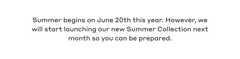 Summer begins on June 20th this year. However, we will start launching our new Summer Collection next month so you can be prepared.