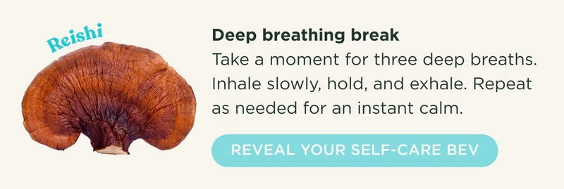 Reishi - Deep breathing break - Take a moment for three deep breaths. Inhale slowly, hold, and exhale. Repeat as needed for an instant calm. - REVEAL YOUR SELF-CARE BEV