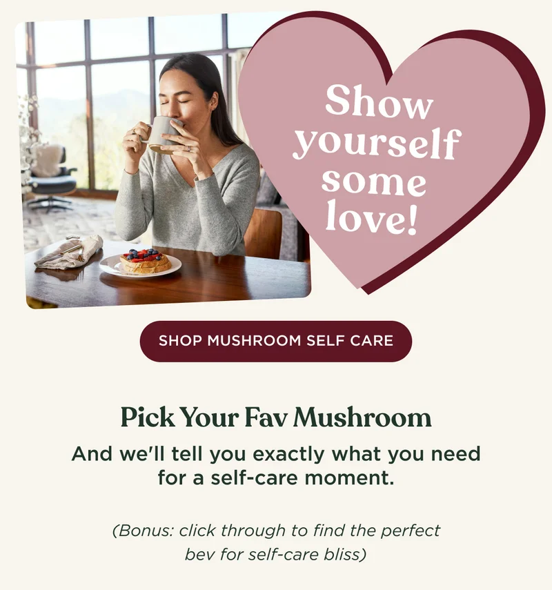 Show yourself some love! - SHOP MUSHROOM SELF CARE - Pick Your Fav Mushroom And we'll tell you exactly what you need for a self-care moment. (Bonus: click through to find the perfect bev for self-care bliss)