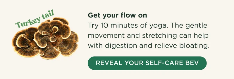 Turkey tail - Get your flow on - Try 10 minutes of yoga. The gentle movement and stretching can help with digestion and relieve bloating. - REVEAL YOUR SELF-CARE BEV