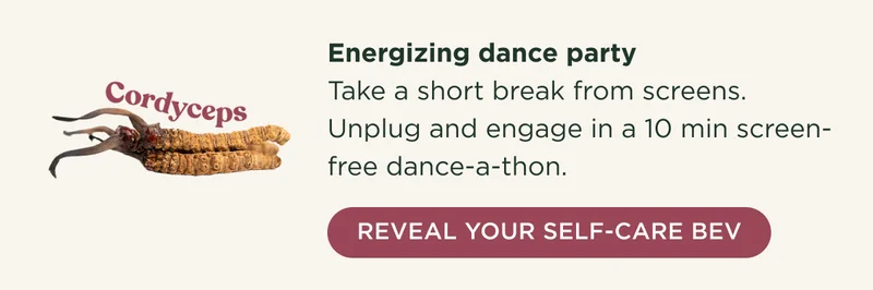 Cordyceps - Energizing dance party - Take a short break from screens. Unplug and engage in a 10 min screen-free dance-a-thon. - REVEAL YOUR SELF-CARE BEV