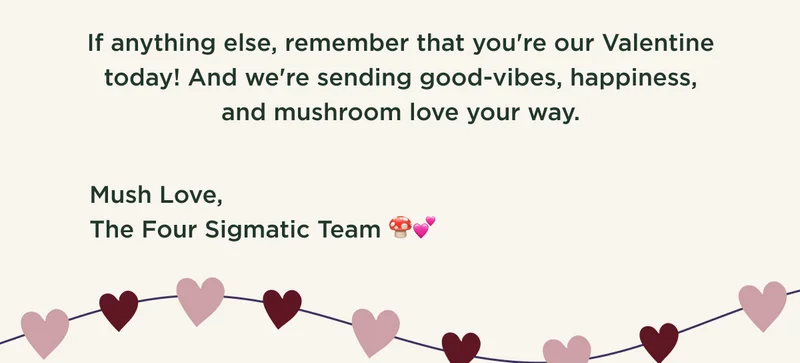 If anything else, remember that you're our Valentine today! And we're sending good-vibes, happiness, and mushroom love your way. Mush Love, The Four Sigmatic Team